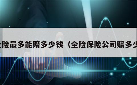全险最多能赔多少钱（全险保险公司赔多少）