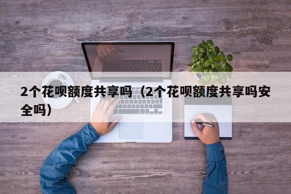 2个花呗额度共享吗（2个花呗额度共享吗安全吗）