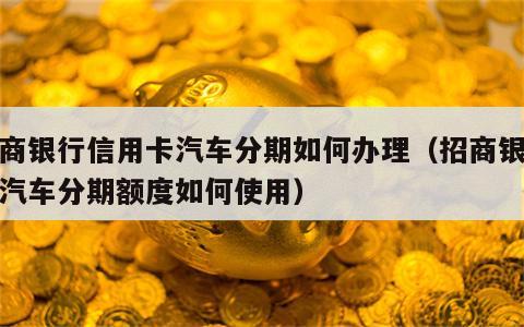 招商银行信用卡汽车分期如何办理（招商银行的汽车分期额度如何使用）