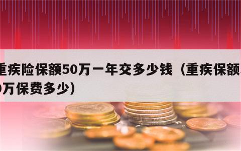 重疾险保额50万一年交多少钱（重疾保额50万保费多少）