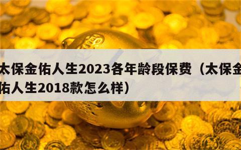 太保金佑人生2023各年龄段保费（太保金佑人生2018款怎么样）