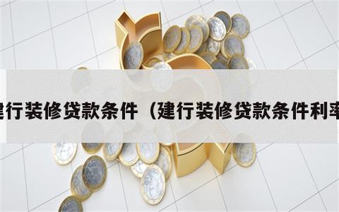 建行装修贷款条件（建行装修贷款条件利率）