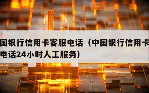 中国银行信用卡客服电话（中国银行信用卡客服电话24小时人工服务）