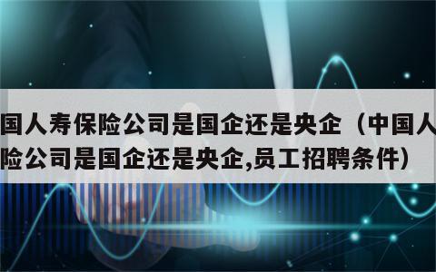 中国人寿保险公司是国企还是央企（中国人寿保险公司是国企还是央企,员工招聘条件）