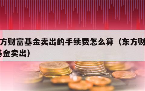 东方财富基金卖出的手续费怎么算（东方财富 基金卖出）