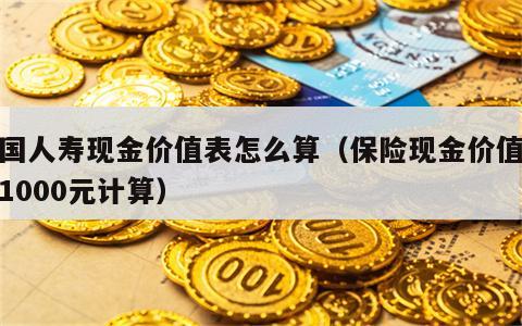 中国人寿现金价值表怎么算（保险现金价值表以1000元计算）