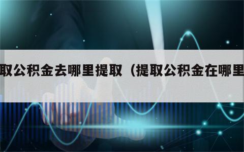 提取公积金去哪里提取（提取公积金在哪里提）