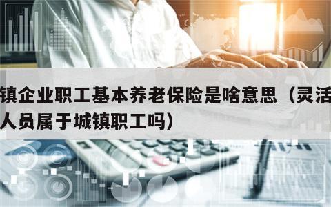 城镇企业职工基本养老保险是啥意思（灵活就业人员属于城镇职工吗）
