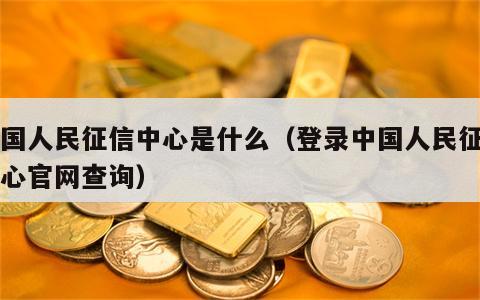 中国人民征信中心是什么（登录中国人民征信中心官网查询）