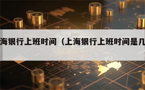 上海银行上班时间（上海银行上班时间是几点）