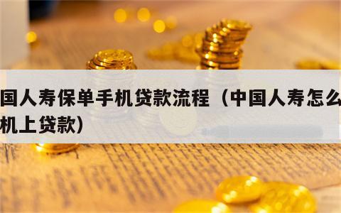 中国人寿保单手机贷款流程（中国人寿怎么在手机上贷款）