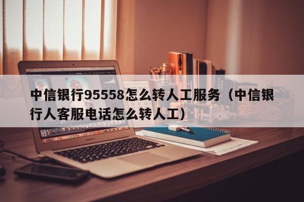 中信银行95558怎么转人工服务（中信银行人客服电话怎么转人工）