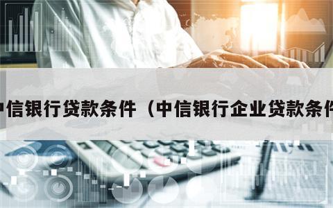 中信银行贷款条件（中信银行企业贷款条件）