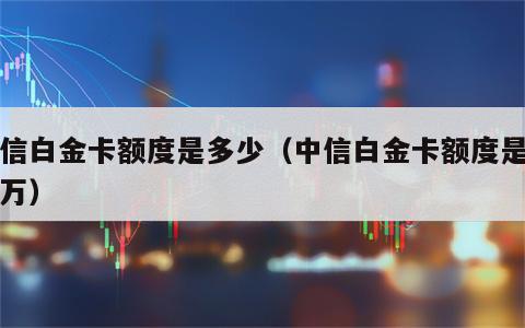 中信白金卡额度是多少（中信白金卡额度是多少万）
