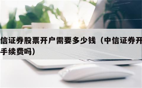 中信证券股票开户需要多少钱（中信证券开户要手续费吗）