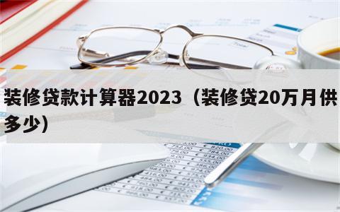 装修贷款计算器2023（装修贷20万月供多少）