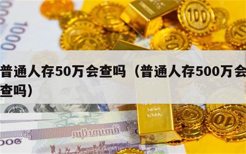 普通人存50万会查吗（普通人存500万会查吗）