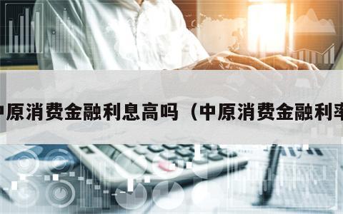 中原消费金融利息高吗（中原消费金融利率）