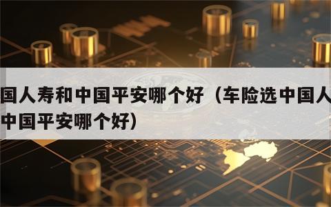 中国人寿和中国平安哪个好（车险选中国人寿和中国平安哪个好）