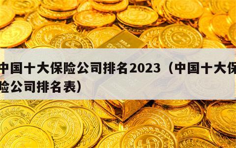 中国十大保险公司排名2023（中国十大保险公司排名表）