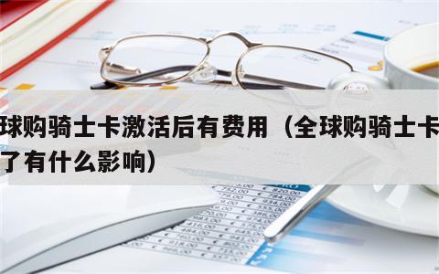 全球购骑士卡激活后有费用（全球购骑士卡激活了有什么影响）