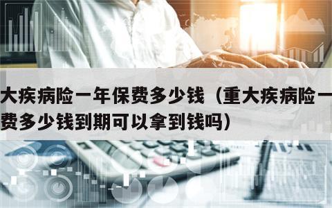 重大疾病险一年保费多少钱（重大疾病险一年保费多少钱到期可以拿到钱吗）