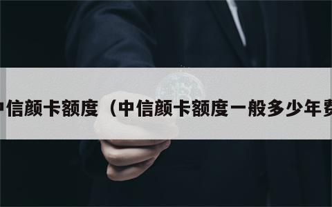中信颜卡额度（中信颜卡额度一般多少年费）