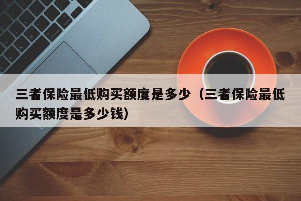 三者保险最低购买额度是多少（三者保险最低购买额度是多少钱）
