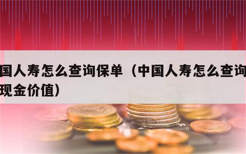 中国人寿怎么查询保单（中国人寿怎么查询保单现金价值）