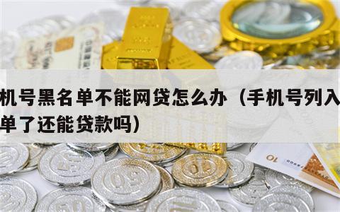 手机号黑名单不能网贷怎么办（手机号列入黑名单了还能贷款吗）