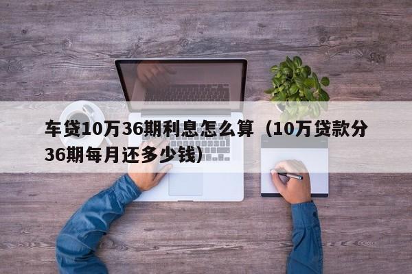 车贷10万36期利息怎么算（10万贷款分36期每月还多少钱）