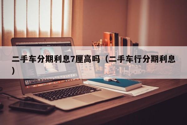 二手车分期利息7厘高吗（二手车行分期利息）