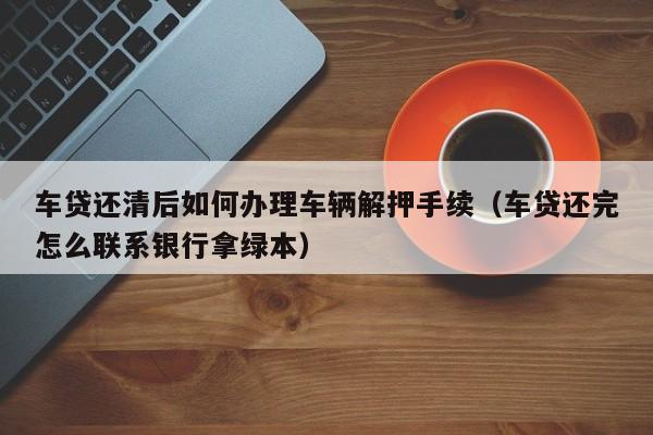 车贷还清后如何办理车辆解押手续（车贷还完怎么联系银行拿绿本）