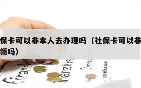 社保卡可以非本人去办理吗（社保卡可以非本人领吗）