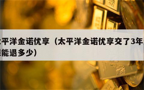 太平洋金诺优享（太平洋金诺优享交了3年退保能退多少）