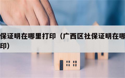 社保证明在哪里打印（广西区社保证明在哪里打印）