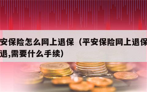 平安保险怎么网上退保（平安保险网上退保怎么退,需要什么手续）