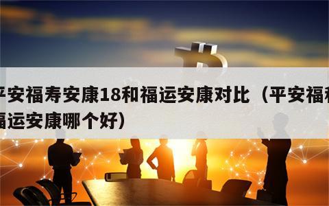 平安福寿安康18和福运安康对比（平安福和福运安康哪个好）