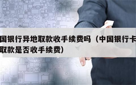 中国银行异地取款收手续费吗（中国银行卡异地取款是否收手续费）