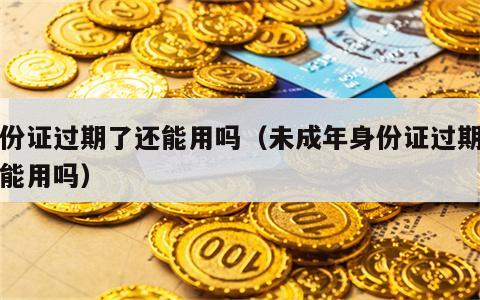 身份证过期了还能用吗（未成年身份证过期了还能用吗）