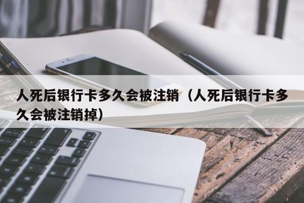 人死后银行卡多久会被注销（人死后银行卡多久会被注销掉）