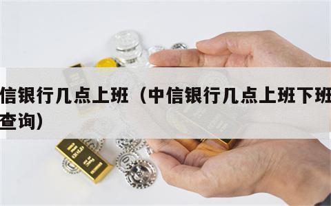 中信银行几点上班（中信银行几点上班下班时间查询）