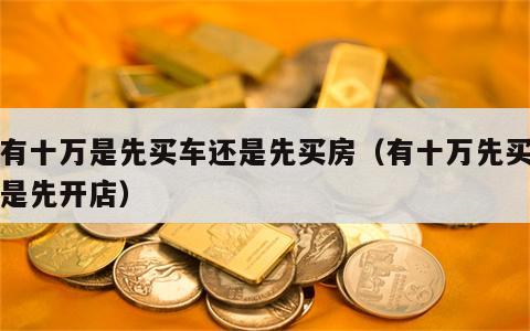 我有十万是先买车还是先买房（有十万先买车还是先开店）