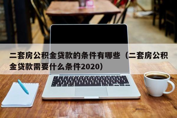 二套房公积金贷款的条件有哪些（二套房公积金贷款需要什么条件2020）