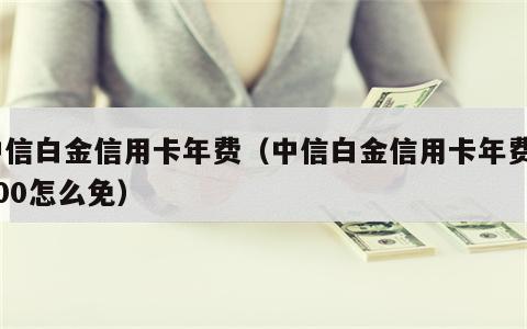 中信白金信用卡年费（中信白金信用卡年费2000怎么免）