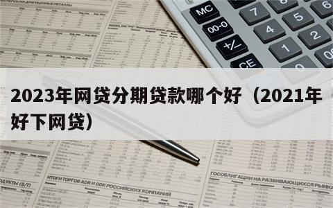 2023年网贷分期贷款哪个好（2021年好下网贷）