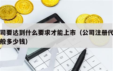 公司要达到什么要求才能上市（公司注册代办一般多少钱）