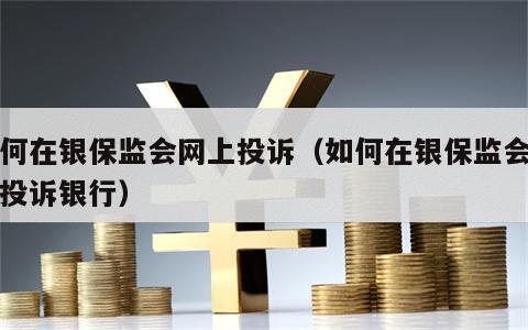 如何在银保监会网上投诉（如何在银保监会网上投诉银行）