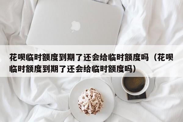 花呗临时额度到期了还会给临时额度吗（花呗临时额度到期了还会给临时额度吗）