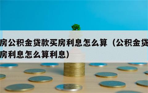 住房公积金贷款买房利息怎么算（公积金贷款买房利息怎么算利息）
